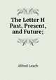 The Letter H Past, Present, and Future;, Alfred Leach 