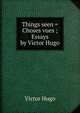 Things seen = Choses vues ; Essays by Victor Hugo, Victor Hugo 