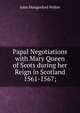 Papal Negotiations with Mary Queen of Scots during her Reign in Scotland 1561-1567;, John Hungerford Pollen 