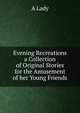 Evening Recreations a Collection of Original Stories for the Amusement of her Young Friends, A. Lady 