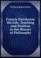 Francis Hutcheson His Life, Teaching and Position in the History of Philosophy, William Robert Scott 