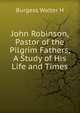 John Robinson, Pastor of the Pilgrim Fathers, A Study of His Life and Times, Burgess Walter H 