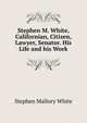 Stephen M. White, Californian, Citizen, Lawyer, Senator. His Life and his Work, Stephen Mallory White 