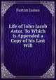 Life of John Jacob Astor. To Which is Appended a Copy of his Last Will, James Parton 