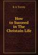 How to Succeed in The Christain Life, R. A. Torrey 