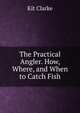The Practical Angler. How, Where, and When to Catch Fish, Kit Clarke 