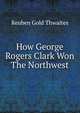 How George Rogers Clark Won The Northwest, Reuben Gold Thwaites 