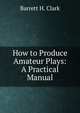 How to Produce Amateur Plays: A Practical Manual, Barrett H. Clark 