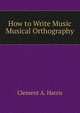 How to Write Music Musical Orthography, Clement A. Harris 