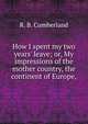 How I spent my two years' leave; or, My impressions of the mother country, the continent of Europe,, R. B. Cumberland 