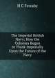 The Imperial British Navy; How the Colonies Began to Think Imperially Upon the Future of the Navy, H C Ferraby 