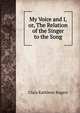 My Voice and I, or, The Relation of the Singer to the Song, Clara Kathleen Rogers 