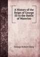 A History of the Reign of George III to the Battle of Waterloo, Gleig George Robert 