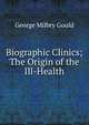 Biographic Clinics; The Origin of the Ill-Health, George Milbry Gould 