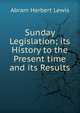 Sunday Legislation; its History to the Present time and its Results, Abram Herbert Lewis 