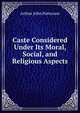 Caste Considered Under Its Moral, Social, and Religious Aspects, Arthur John Patterson 