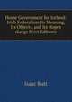 Home Government for Ireland: Irish Federalism Its Meaning, Its Objects, and Its Hopes (Large Print Edition), Isaac Butt 