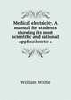 Medical electricity. A manual for students showing its most scientific and rational application to a, William White 