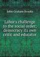 Labor's challenge to the social order; democracy its own critic and educator, John Graham Brooks 