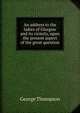 An address to the ladies of Glasgow and its vicinity, upon the present aspect of the great question, George Thompson 