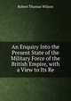 An Enquiry Into the Present State of the Military Force of the British Empire, with a View to Its Re, Robert Thomas Wilson 