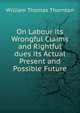 On Labour its Wrongful Claims and Rightful dues its Actual Present and Possible Future, William Thomas Thornton 