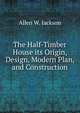 The Half-Timber House its Origin, Design, Modern Plan, and Construction, Allen W. Jackson 