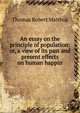 An essay on the principle of population: or, a view of its past and present effects on human happin, Thomas Robert Malthus 