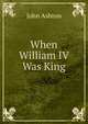 When William IV Was King, Ashton, John, b. 1834 