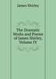 The Dramatic Works and Poems of James Shirley, Volume IV, James Shirley 