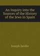 An Inquiry into the Sources of the History of the Jews in Spain, Joseph Jacobs 