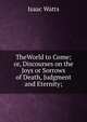 TheWorld to Come; or, Discourses on the Joys or Sorrows of Death, Judgment and Eternity;, Watts, Isaac 