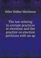 The law relating to corrupt practices at elections and the practice on election petitions with an ap, Miles Walker Mattinson 