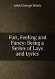 Fun, Feeling and Fancy: Being a Series of Lays and Lyrics, John George Watts 