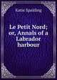 Le Petit Nord; or, Annals of a Labrador harbour, Katie Spalding 