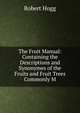 The Fruit Manual: Containing the Descriptions and Synonymes of the Fruits and Fruit Trees Commonly M, Robert Hogg 
