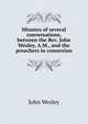 Minutes of several conversations, between the Rev. John Wesley, A.M., and the preachers in connexion, John Wesley 