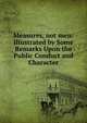 Measures, not men: Illustrated by Some Remarks Upon the Public Conduct and Character, 