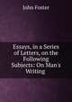 Essays, in a Series of Letters, on the Following Subjects: On Man's Writing ., Джон Фостер 