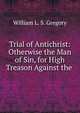 Trial of Antichrist: Otherwise the Man of Sin, for High Treason Against the ., William L. S. Gregory 