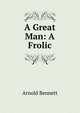A Great Man: A Frolic, Bennett, Arnold, 1867-1931 
