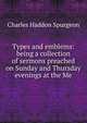 Types and emblems: being a collection of sermons preached on Sunday and Thursday evenings at the Me, Charles Haddon Spurgeon 