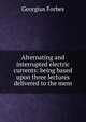 Alternating and interrupted electric currents: being based upon three lectures delivered to the mem, Georgius Forbes 