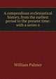 A compendious ecclesiastical history, from the earliest period to the present time: with a series o, Palmer, William 