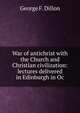 War of antichrist with the Church and Christian civilization: lectures delivered in Edinburgh in Oc, George F. Dillon 