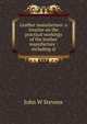 Leather manufacture: a treatise on the practical workings of the leather manufacture : including oi, John W Stevens 