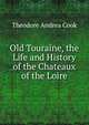 Old Touraine, the Life and History of the Chateaux of the Loire, Theodore Andrea Cook 
