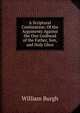 A Scriptural Confutation: Of the Arguments Against the One Godhead of the Father, Son, and Holy Ghos, William Burgh 