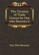 The Tyranny of Trade Unions by One who Resents it, One Who Resents 