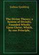 The Divine Theory; a System of Divinity, Founded Wholly Upon Christ; Which, by one Principle,, Joshua Spalding 